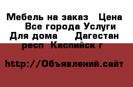 Мебель на заказ › Цена ­ 0 - Все города Услуги » Для дома   . Дагестан респ.,Каспийск г.